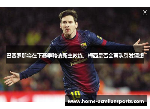 巴塞罗那将在下赛季聘请新主教练，梅西是否会离队引发猜想