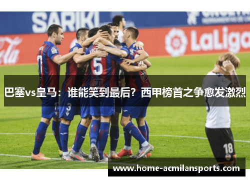 巴塞vs皇马：谁能笑到最后？西甲榜首之争愈发激烈