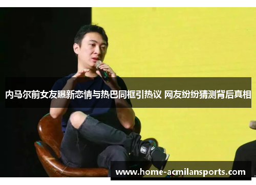 内马尔前女友曝新恋情与热巴同框引热议 网友纷纷猜测背后真相